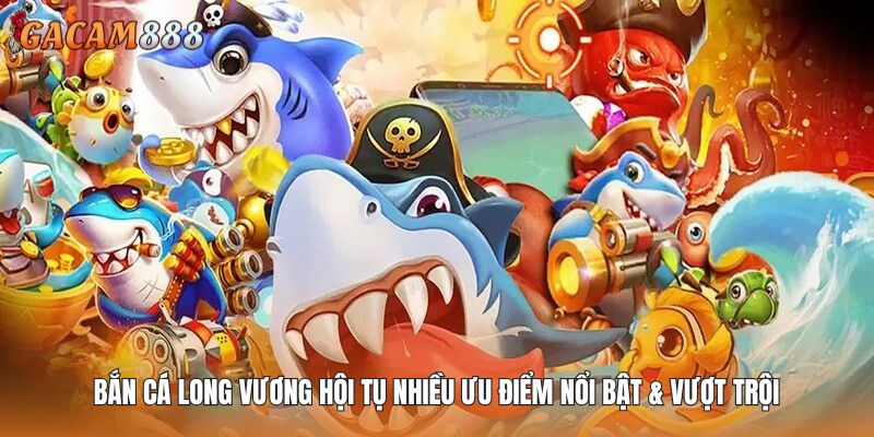 Bắn cá Long Vương hội tụ nhiều ưu điểm nổi bật & vượt trội